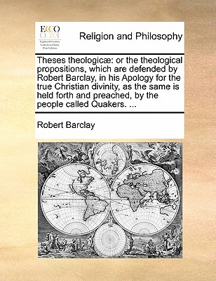 Theses Theologicae: Or the Theological Propositions, Which Are Defended by Robert Barclay, in His Apology for the True Christian Divinity, as the Same Is Held Forth and Preached, by the People Called Quakers. ... book