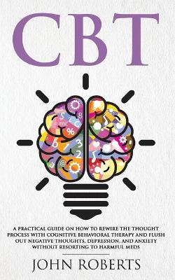 CBT: A Practical Guide on How to Rewire the Thought Process with Cognitive Behavioral Therapy and Flush Out Negative Thoughts, Depression, and Anxiety Without Resorting to Harmful Meds by John Roberts