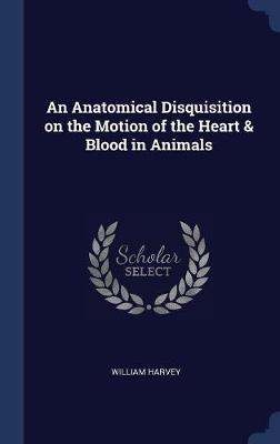 An Anatomical Disquisition on the Motion of the Heart & Blood in Animals; by William Harvey