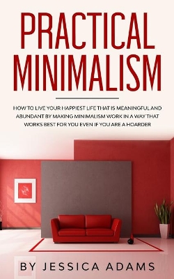 Practical Minimalism: How to Live Your Happiest Life That is Meaningful and Abundant by Making Minimalism Work in a Way That Works Best for You Even if You Are a Hoarder book