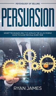 Persuasion: Psychology of Selling - Secret Techniques Only The World's Top Sales People Know To Close The Deal Every Time (Influence, Leadership, Persuasion) by Ryan James