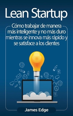 Lean Startup: Cómo trabajar de manera más inteligente y no más duro mientras se innova más rápido y se satisface a los clientes by James Edge