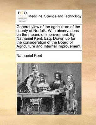 General View of the Agriculture of the County of Norfolk. with Observations on the Means of Improvement. by Nathaniel Kent, Esq. Drawn Up for the Consideration of the Board of Agriculture and Internal Improvement. by Nathaniel Kent