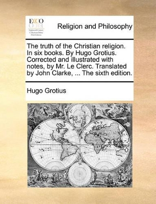 The The Truth of the Christian Religion. in Six Books. by Hugo Grotius. Corrected and Illustrated with Notes, by Mr. Le Clerc. Translated by John Clarke, ... the Sixth Edition. by Hugo Grotius