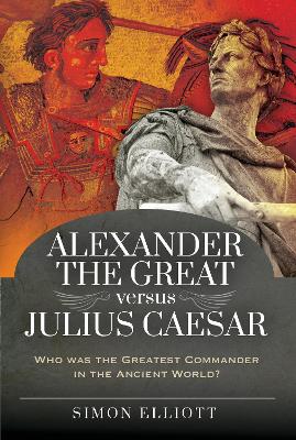 Alexander the Great versus Julius Caesar: Who was the Greatest Commander in the Ancient World? by Simon Elliott