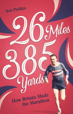 26 Miles 385 Yards: How Britain Made the Marathon and Other Tales of the Torrid Tarmac by Bob Phillips