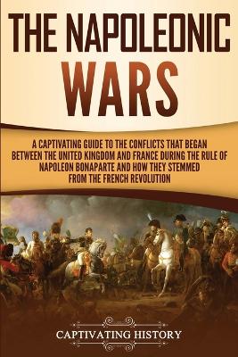 The Napoleonic Wars: A Captivating Guide to the Conflicts That Began Between the United Kingdom and France During the Rule of Napoleon Bonaparte and How They Stemmed from the French Revolution by Captivating History