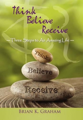 Think, Believe, Receive: Three Steps to an Amazing Life by Brian K Graham