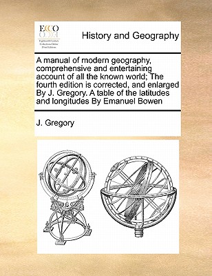 A Manual of Modern Geography, Comprehensive and Entertaining Account of All the Known World; The Fourth Edition Is Corrected, and Enlarged by J. Gregory. a Table of the Latitudes and Longitudes by Emanuel Bowen book
