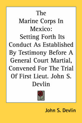 The Marine Corps In Mexico: Setting Forth Its Conduct As Established By Testimony Before A General Court Martial, Convened For The Trial Of First Lieut. John S. Devlin book