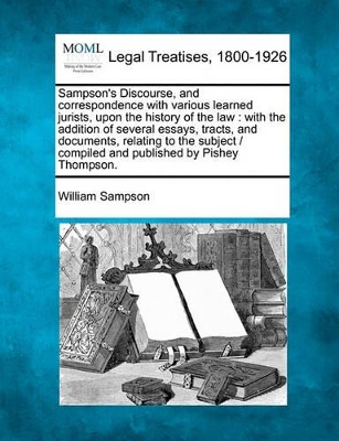 Sampson's Discourse, and Correspondence with Various Learned Jurists, Upon the History of the Law: With the Addition of Several Essays, Tracts, and Documents, Relating to the Subject / Compiled and Published by Pishey Thompson. by William Sampson