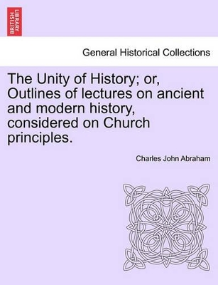 Unity of History; Or, Outlines of Lectures on Ancient and Modern History, Considered on Church Principles. book