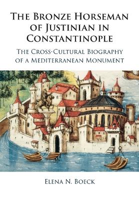 The Bronze Horseman of Justinian in Constantinople: The Cross-Cultural Biography of a Mediterranean Monument by Elena N. Boeck