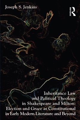 Inheritance Law and Political Theology in Shakespeare and Milton: Election and Grace as Constitutional in Early Modern Literature and Beyond by Joseph S. Jenkins