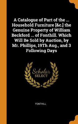 A Catalogue of Part of the ... Household Furniture [&c.] the Genuine Property of William Beckford ... of Fonthill. Which Will Be Sold by Auction, by Mr. Phillips, 19th Aug., and 3 Following Days by Fonthill