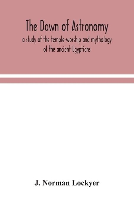 The The dawn of astronomy; a study of the temple-worship and mythology of the ancient Egyptians by J. Norman Lockyer