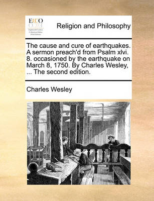 The Cause and Cure of Earthquakes. a Sermon Preach'd from Psalm XLVI. 8. Occasioned by the Earthquake on March 8, 1750. by Charles Wesley, ... the Second Edition. by Charles Wesley