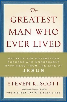 The Greatest Man Who Ever Lived: Secrets for Unparalleled Success and Unshakable Happiness from the Life of Jesus by Steven K Scott