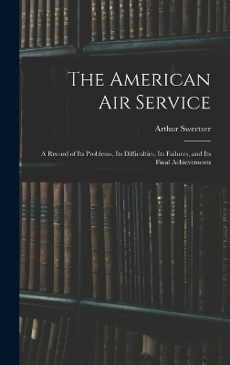 The The American Air Service: A Record of Its Problems, Its Difficulties, Its Failures, and Its Final Achievements by Arthur Sweetser