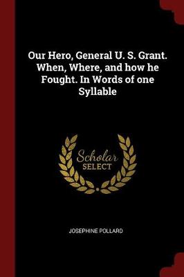 Our Hero, General U. S. Grant. When, Where, and How He Fought. in Words of One Syllable by Josephine Pollard