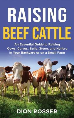 Raising Beef Cattle: An Essential Guide to Raising Cows, Calves, Bulls, Steers and Heifers in Your Backyard or on a Small Farm book