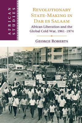 Revolutionary State-Making in Dar es Salaam: African Liberation and the Global Cold War, 1961-1974 by George Roberts