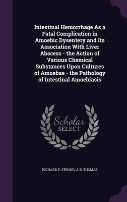Intestinal Hemorrhage As a Fatal Complication in Amoebic Dysentery and Its Association With Liver Abscess - the Action of Various Chemical Substances Upon Cultures of Amoebae - the Pathology of Intestinal Amoebiasis by Richard P Strong J B Thomas