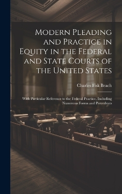 Modern Pleading and Practice in Equity in the Federal and State Courts of the United States: With Particular Reference to the Federal Practice, Including Numerous Forms and Precedents by Charles Fisk Beach