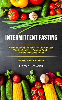 Intermittent Fasting: Continue Eating the Food You Like and Lose Weight, Simple and Practical Fasting Method That Gives Result (16:8 Diet Mean Plan Recipes) book