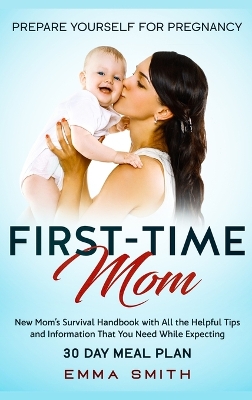 First-Time Mom: Prepare Yourself for Pregnancy: New Mom's Survival Handbook with All the Helpful Tips and Information That You Need While Expecting + 30 Day Meal Plan for Pregnancy book