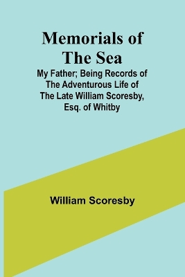 Memorials of the Sea: My Father; Being Records of the Adventurous Life of the Late William Scoresby, Esq. of Whitby by William Scoresby