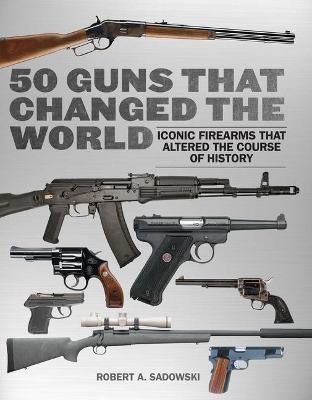 50 Guns That Changed the World: Iconic Firearms That Altered the Course of History by Robert A. Sadowski