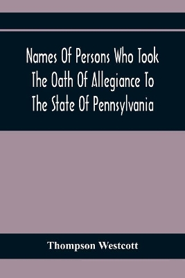 Names Of Persons Who Took The Oath Of Allegiance To The State Of Pennsylvania, Between The Years 1777 And 1789, With A History Of The 