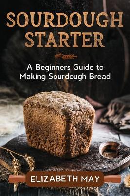 Sourdough Starter: A Beginners Guide to Making Sourdough Bread book
