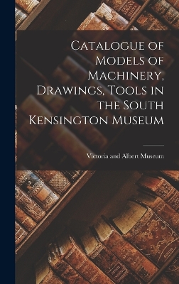 Catalogue of Models of Machinery, Drawings, Tools in the South Kensington Museum by Victoria And Albert Museum