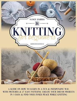 Knitting for Beginners: A Guide on How to Learn in a Fun & Inexpensive Way, With Pictures & 27 Easy Patterns. Create Your Dream Projects in 3 Days & Find Your Inner Peace While Knitting by Nancy Harris