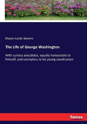 The Life of George Washington: With curious anecdotes, equally honourable to himself, and exemplary to his young countrymen by Mason Locke Weems