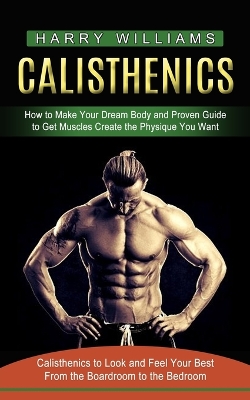 Calisthenics: How to Make Your Dream Body and Proven Guide to Get Muscles Create the Physique You Want (Calisthenics to Look and Feel Your Best From the Boardroom to the Bedroom) book