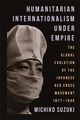 Humanitarian Internationalism Under Empire: The Global Evolution of the Japanese Red Cross Movement, 1877–1945 book