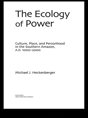 The Ecology of Power: Culture, Place and Personhood in the Southern Amazon, AD 1000–2000 by Michael J. Heckenberger