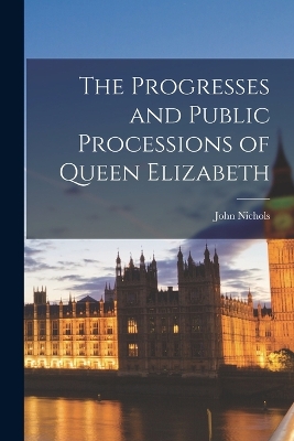 The Progresses and Public Processions of Queen Elizabeth by John Nichols