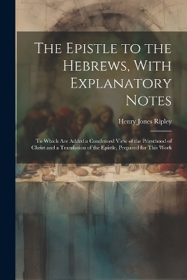 The Epistle to the Hebrews, With Explanatory Notes: To Which are Added a Condensed View of the Priesthood of Christ and a Translation of the Epistle, Prepared for This Work by Henry Jones Ripley