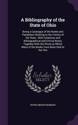 A Bibliography of the State of Ohio: Being a Catalogue of the Books and Pamphlets Relating to the History of the State; With Collations and Bibliographical and Critical Notes, Together With the Prices at Which Many of the Books Have Been Sold at the Prin by Peter Gibson Thomson