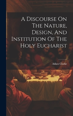 A Discourse On The Nature, Design, And Institution Of The Holy Eucharist by Adam Clarke