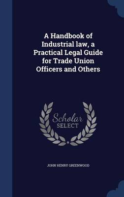 A Handbook of Industrial Law, a Practical Legal Guide for Trade Union Officers and Others by John Henry Greenwood