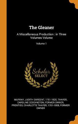 The The Gleaner: A Miscellaneous Production: In Three Volumes Volume; Volume 1 by Judith Sargent 1751-1820 Murray