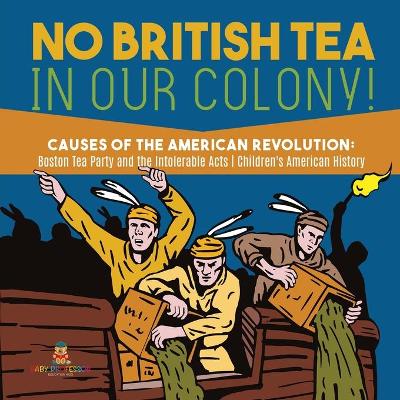 No British Tea in Our Colony! Causes of the American Revolution: Boston Tea Party and the Intolerable Acts History Grade 4 Children's American History by Baby Professor