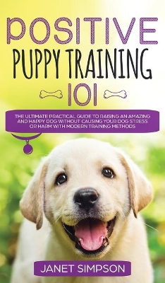 Positive Puppy Training 101 The Ultimate Practical Guide to Raising an Amazing and Happy Dog Without Causing Your Dog Stress or Harm With Modern Training Methods: The Ultimate Practical Guide to Raising an Amazing and Happy Dog Without Causing Your Dog Stress or Harm With Modern Training Methods book