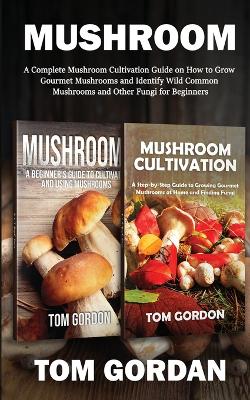 Mushroom: A Complete Mushroom Cultivation Guide on How to Grow Gourmet Mushrooms and Identify Wild Common Mushrooms and Other Fungi for Beginners book