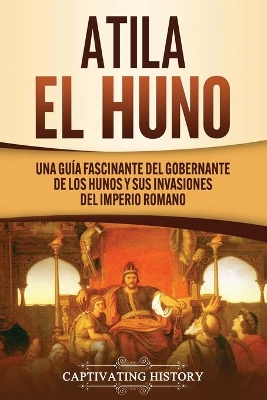 Atila el Huno: Una guía fascinante del gobernante de los hunos y sus invasiones del Imperio romano by Captivating History